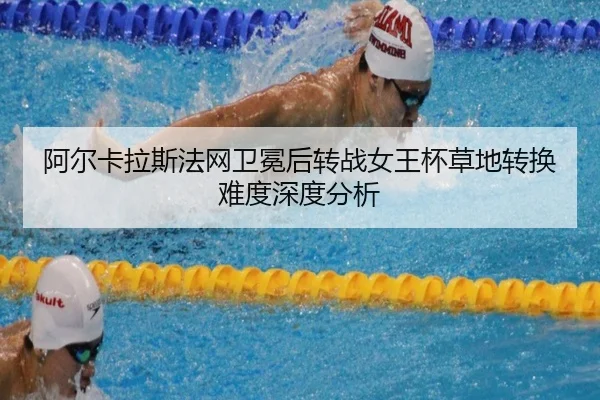 阿尔卡拉斯法网卫冕后转战女王杯草地转换难度深度分析